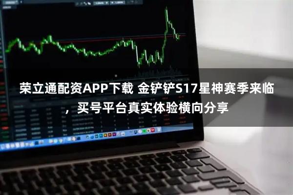 荣立通配资APP下载 金铲铲S17星神赛季来临，买号平台真实体验横向分享