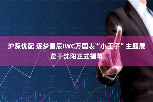 沪深优配 逐梦星辰IWC万国表“小王子”主题展览于沈阳正式揭幕