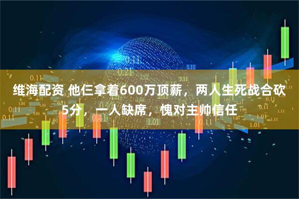维海配资 他仨拿着600万顶薪，两人生死战合砍5分，一人缺席，愧对主帅信任