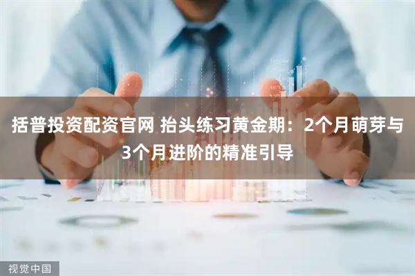 括普投资配资官网 抬头练习黄金期：2个月萌芽与3个月进阶的精准引导